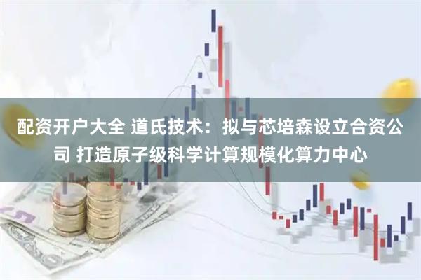 配资开户大全 道氏技术：拟与芯培森设立合资公司 打造原子级科学计算规模化算力中心