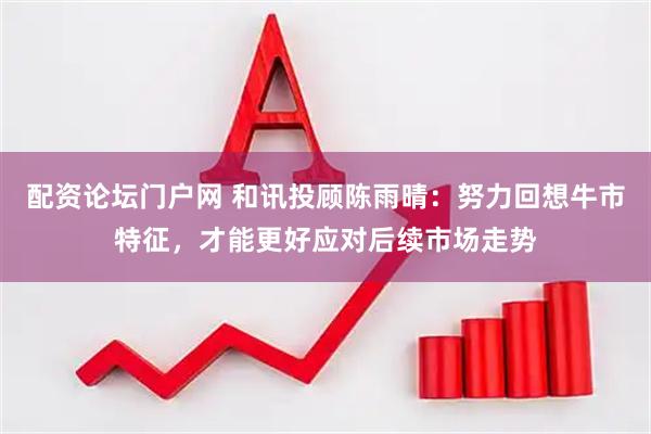 配资论坛门户网 和讯投顾陈雨晴：努力回想牛市特征，才能更好应对后续市场走势