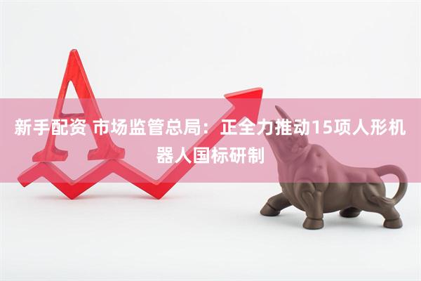 新手配资 市场监管总局：正全力推动15项人形机器人国标研制