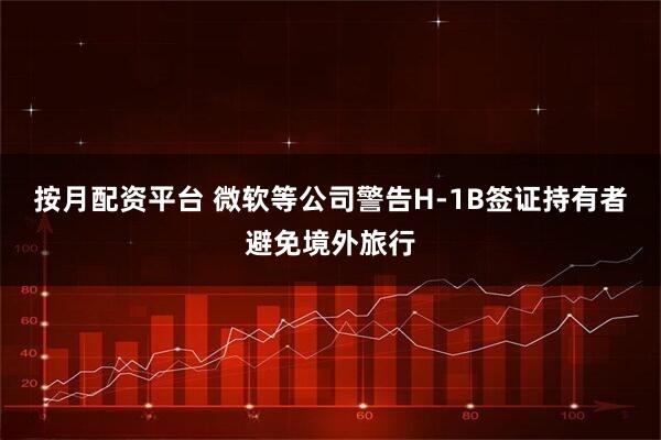 按月配资平台 微软等公司警告H-1B签证持有者避免境外旅行