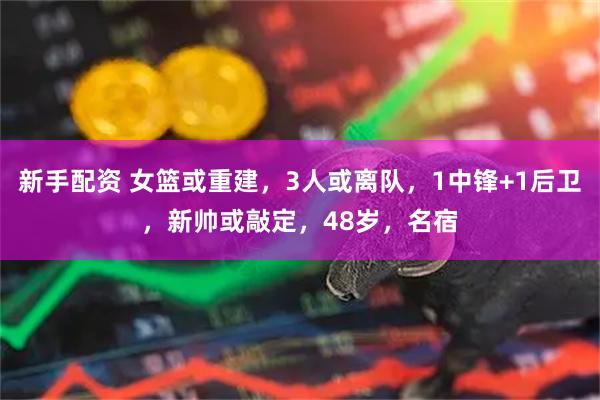 新手配资 女篮或重建，3人或离队，1中锋+1后卫，新帅或敲定，48岁，名宿